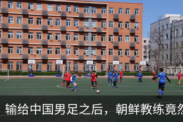 输给中国男足之后，朝鲜教练竟然说了一句比赢球更让人意外的话，格局不一般